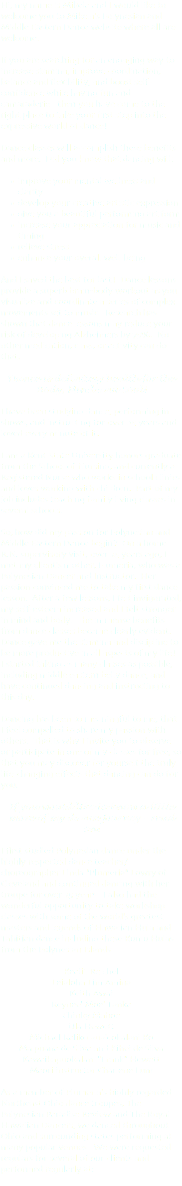 Hi, my name is Mikela and I would like to welcome you to Mikela's Polynesian and Middle Eastern Dance website where all are welcome. If you are searching for an engaging way to increase stamina, improve coordination, balance and flexibility, and boost self-confidence while having fun and camaraderie - then you have come to the right place to take your first step into the expressive world of dance! Dance classes will accomplish these benefits and more. Did you know that dancing will: improve your mental wellness and clarity develop your creative artistic expression give you a beautiful performing art form increase your appreciation for music and timing relieve stress enhance your overall well-being And I saved the best for last! Dance lessons provide a superb brain-body workout as you visualize and coordinate a series of complex movements set to music. Research has shown that dance lessons may reduce your risk of developing Alzheimers by 75%. No other medication, class, or activity can do that. Dance is definitely health for the Body, Mind and Soul! I have been studying dance, performing in shows, and instructing for over 25 years and loved every minute of it. I am a Kent State University honors graduate from the School of Nursing, and currently a Registered Nurse who works in school clinics and loves working with children. Part of my job includes teaching family living classes in several schools. So, how did my passion for Polynesian and Middle Eastern Dance begin? On a home R.N. supervisory visit, over 25 years ago, I met my client's mother, Plumeria, who was a Polynesian Dancer and Instructor. Her passion convinced me to take my first dance lesson. After a few lessons, I felt invigorated, my self-esteem increased and I felt stronger in mind and body. The immense benefits from dance classes became clearly evident. Dance gave me the stamina and discipline to be more productive in all aspects of my life! I started taking as many classes as possible, including middle eastern belly dance, and have continued dancing and instructing to this day. Dancing has been so meaningful to me, that I feel compelled to share my passion with others. That is why I invite you to observe or participate in one of my classes for free, so that you may discover for yourself the truly life-changing effects that dancing can do for you. If you would like to know a little more of my dance journey - read on! I first studied Polynesian dance under the highly respected dance teacher/choreographer Linda "Plumeria" Lowry of Cleveland and continued dancing with her troupe for over 25 years. I also had the wonderful opportunity to take workshop classes with some of the world's greatest masters and legends of Hawaiian Hula and Tahitian dance including these Kumu Hulas from the Polynesian Islands: Keali'i Reichel Leialoha Lim Amina Keith Awai Reynee' Moe' Tanka Chinky Mahoe Ula Hewett Michael Kalikolaua'eokalani Ko Ma puana de Silva and Kihei de Silva Kawaikapuokalani "Frank" Hewett Maori instructor Charlene Lum As a member of Plumeria's highly regarded Northeast Ohio dance troupes, The Polynesian Paradise Review and The Royal Hawaiian Dancers, we danced throughout Ohio and surrounding states performing at many popular venues. We were requested regulars for several of our clients and performed regularly at: 