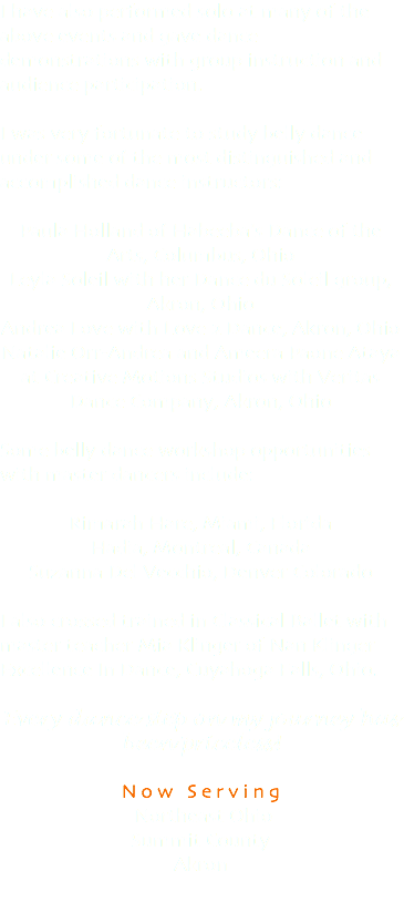 I have also performed solo at many of the above events and gave dance demonstrations with group instruction and audience participation. I was very fortunate to study belly dance under some of the most distinguished and accomplished dance instructors: Paula Holland of Habeeba's Dance of the Arts, Columbus, Ohio Leyla Soleil with her Dance du Soleil group, Akron, Ohio Andrea Love with Love 2 Dance, Akron, Ohio Natalie Orr-Andrea and Ameera Paone Ataya at Creative Motions Studios with Veritas Dance Company, Akron, Ohio Some belly dance workshop opportunities with master dancers include: Rimarah Hare, Miami, Florida Hadia, Montreal, Canada Suzanna Del Vecchio, Denver Colorado I also crossed trained in Classical Ballet with master teacher Mia Klinger of Nan Klinger Excellence In Dance, Cuyahoga Falls, Ohio. Every dance step on my journey has been priceless! Now Serving Northeast Ohio Summit County Akron 