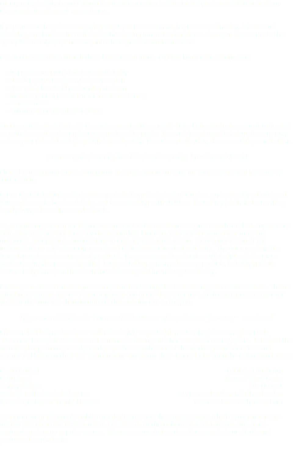 Hi, my name is Mikela and I would like to welcome you to Mikela's Polynesian and Middle Eastern Dance website where all are welcome. If you are searching for an engaging way to increase stamina, improve coordination, balance and flexibility, and boost self-confidence while having fun and camaraderie - then you have come to the right place to take your first step into the expressive world of dance! Dance classes will accomplish these benefits and more. Did you know that dancing will: improve your mental wellness and clarity develop your creative artistic expression give you a beautiful performing art form increase your appreciation for music and timing relieve stress enhance your overall well-being And I saved the best for last! Dance lessons provide a superb brain-body workout as you visualize and coordinate a series of complex movements set to music. Research has shown that dance lessons may reduce your risk of developing Alzheimers by 75%. No other medication, class, or activity can do that. Dance is definitely health for the Body, Mind and Soul! I have been studying dance, performing in shows, and instructing for over 25 years and loved every minute of it. I am a Kent State University honors graduate from the School of Nursing, and currently a Registered Nurse who works in school clinics and loves working with children. Part of my job includes teaching family living classes in several schools. So, how did my passion for Polynesian and Middle Eastern Dance begin? On a home R.N. supervisory visit, over 25 years ago, I met my client's mother, Plumeria, who was a Polynesian Dancer and Instructor. Her passion convinced me to take my first dance lesson. After a few lessons, I felt invigorated, my self-esteem increased and I felt stronger in mind and body. The immense benefits from dance classes became clearly evident. Dance gave me the stamina and discipline to be more productive in all aspects of my life! I started taking as many classes as possible, including middle eastern belly dance, and have continued dancing and instructing to this day. Dancing has been so meaningful to me, that I feel compelled to share my passion with others. That is why I invite you to observe or participate in one of my classes for free, so that you may discover for yourself the truly life-changing effects that dancing can do for you. If you would like to know a little more of my dance journey - read on! I first studied Polynesian dance under the highly respected dance teacher/choreographer Linda "Plumeria" Lowry of Cleveland and continued dancing with her troupe for over 25 years. I also had the wonderful opportunity to take workshop classes with some of the world's greatest masters and legends of Hawaiian Hula and Tahitian dance including these Kumu Hulas from the Polynesian Islands: Keali'i Reichel Leialoha Lim Amina Keith Awai Reynee' Moe' Tanka Chinky Mahoe Ula Hewett Michael Kalikolaua'eokalani Ko Ma puana de Silva and Kihei de Silva Kawaikapuokalani "Frank" Hewett Maori instructor Charlene Lum As a member of Plumeria's highly regarded Northeast Ohio dance troupes, The Polynesian Paradise Review and The Royal Hawaiian Dancers, we danced throughout Ohio and surrounding states performing at many popular venues. We were requested regulars for several of our clients and performed regularly at: 