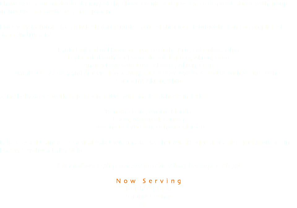 I have also performed solo at many of the above events and gave dance demonstrations with group instruction and audience participation. I was very fortunate to study belly dance under some of the most distinguished and accomplished dance instructors: Paula Holland of Habeeba's Dance of the Arts, Columbus, Ohio Leyla Soleil with her Dance du Soleil group, Akron, Ohio Andrea Love with Love 2 Dance, Akron, Ohio Natalie Orr-Andrea and Ameera Paone Ataya at Creative Motions Studios with Veritas Dance Company, Akron, Ohio Some belly dance workshop opportunities with master dancers include: Rimarah Hare, Miami, Florida Hadia, Montreal, Canada Suzanna Del Vecchio, Denver Colorado I also crossed trained in Classical Ballet with master teacher Mia Klinger of Nan Klinger Excellence In Dance, Cuyahoga Falls, Ohio. Every dance step on my journey has been priceless! Now Serving Northeast Ohio Summit County Akron